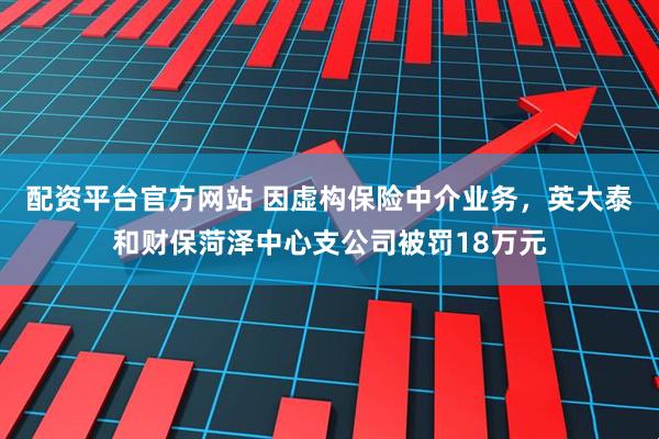 配资平台官方网站 因虚构保险中介业务，英大泰和财保菏泽中心支公司被罚18万元