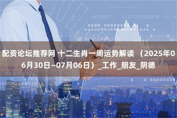 配资论坛推荐网 十二生肖一周运势解读 （2025年06月30日—07月06日）_工作_朋友_阴德