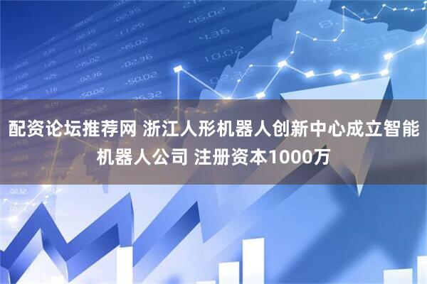 配资论坛推荐网 浙江人形机器人创新中心成立智能机器人公司 注册资本1000万