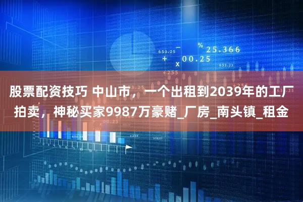 股票配资技巧 中山市，一个出租到2039年的工厂拍卖，神秘买家9987万豪赌_厂房_南头镇_租金