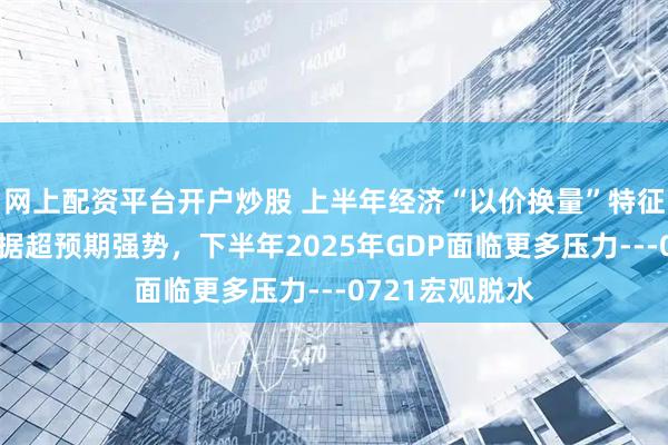 网上配资平台开户炒股 上半年经济“以价换量”特征明显，金融数据超预期强势，下半年2025年GDP面临更多压力---0721宏观脱水