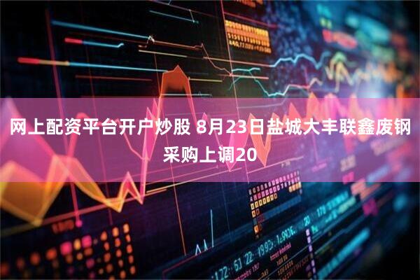 网上配资平台开户炒股 8月23日盐城大丰联鑫废钢采购上调20