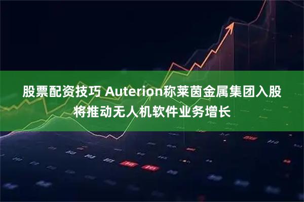 股票配资技巧 Auterion称莱茵金属集团入股将推动无人机软件业务增长