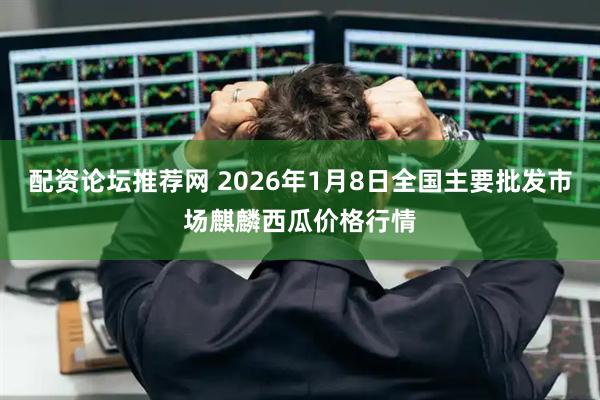 配资论坛推荐网 2026年1月8日全国主要批发市场麒麟西瓜价格行情