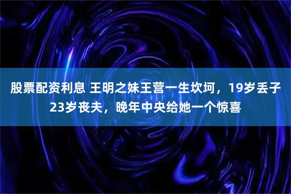 股票配资利息 王明之妹王营一生坎坷，19岁丢子23岁丧夫，晚年中央给她一个惊喜